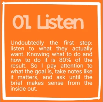 Step 01, Listen. Undoubtedly the first step: listen to what they actually want. Knowing what to do and how to do it is 80% of the result. So I pay attention to what the goal is, take notes like it matters, and ask until the brief makes sense from the inside out.