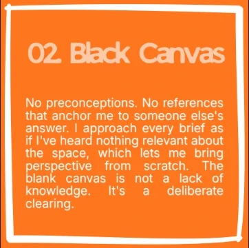 Step 02, Blank Canvas. No preconceptions. No references that anchor me to someone else’s answer. I approach every brief as if I’ve heard nothing relevant about the space, which lets me bring perspective from scratch. The blank canvas is not a lack of knowledge. It’s a deliberate clearing.